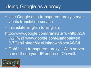 Using Google as a proxy Use Google as a transparent proxy server via its translation service Translate English to English: http://www.google.com/translate?u=http%3A%2F%2Fwww.google.com&langpair=en%7Cen&hl=en&ie=Unknown&oe=ASCII Doh! It’s a transparent proxy—Web server can still see your IP address. Oh well. 