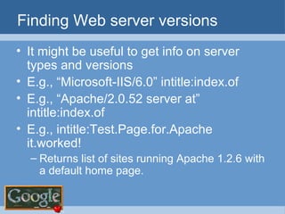 Finding Web server versions It might be useful to get info on server types and versions E.g., “Microsoft-IIS/6.0” intitle:index.of E.g., “Apache/2.0.52 server at” intitle:index.of E.g., intitle:Test.Page.for.Apache it.worked! Returns list of sites running Apache 1.2.6 with a default home page. 