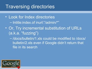Traversing directories Look for Index directories Intitle:index.of inurl:”/admin/*” Or, Try incremental substitution of URLs (a.k.a. “fuzzing”) /docs/bulletin/1.xls could be modified to /docs/bulletin/2.xls even if Google didn’t return that file in its search 