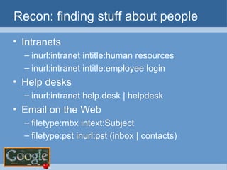 Recon: finding stuff about people Intranets inurl:intranet intitle:human resources inurl:intranet intitle:employee login Help desks inurl:intranet help.desk | helpdesk Email on the Web filetype:mbx intext:Subject filetype:pst inurl:pst (inbox | contacts) 