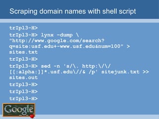 Scraping domain names with shell script trIpl3-H>  trIpl3-H> lynx –dump \ "http://www.google.com/search?q=site:usf.edu+-www.usf.edu&num=100" > sites.txt trIpl3-H>  trIpl3-H> sed -n 's/\. http:\/\/[[:alpha:]]*.usf.edu\//& /p' sitejunk.txt >> sites.out trIpl3-H>  trIpl3-H>  trIpl3-H>  