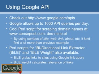 Using Google API Check out http://www.google.com/apis Google allows up to 1000 API queries per day. Cool Perl script for scraping domain names at www.sensepost.com: dns-mine.pl  By using combos of  site, web, link, about , etc. it kind find a lot more than previous example Perl scripts for “ Bi -Directional  L ink  E xtractor (BiLE)” and “BiLE Weight” also available. BiLE grabs links to sites using Google link query BiLE weight calculates relevance of links 