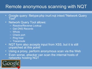 Remote anonymous scanning with NQT Google query: filetype:php inurl:nqt intext:"Network Query Tool“ Network Query Tool allows: Resolve/Reverse Lookup Get DNS Records Whois Check port Ping host Traceroute NQT form also accepts input from XSS, but it is still unpatched at this point! Using a proxy, perform anonymous scan via the Web Even worse, attacker can scan the internal hosts of networks hosting NQT 