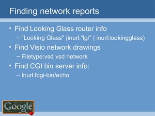 Finding network reports Find Looking Glass router info "Looking Glass" (inurl:"lg/" | inurl:lookingglass) Find Visio network drawings Filetype:vsd vsd network Find CGI bin server info: Inurl:fcgi-bin/echo 