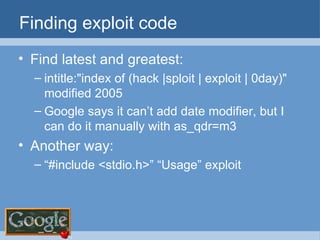Finding exploit code Find latest and greatest: intitle:"index of (hack |sploit | exploit | 0day)" modified 2005 Google says it can’t add date modifier, but I can do it manually with as_qdr=m3 Another way: “ #include <stdio.h>” “Usage” exploit 