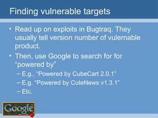 Finding vulnerable targets Read up on exploits in Bugtraq. They usually tell version number of vulernable product. Then, use Google to search for for “powered by” E.g., “Powered by CubeCart 2.0.1” E.g. “Powered by CuteNews v1.3.1” Etc. 
