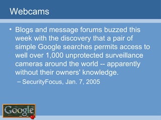 Webcams Blogs and message forums buzzed this week with the discovery that a pair of simple Google searches permits access to well over 1,000 unprotected surveillance cameras around the world -- apparently without their owners' knowledge.  SecurityFocus, Jan. 7, 2005 