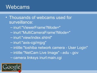 Webcams Thousands of webcams used for surveillance: inurl:"ViewerFrame?Mode="  inurl:"MultiCameraFrame?Mode=" inurl:"view/index.shtml" inurl:"axis-cgi/mjpg" intitle:"toshiba network camera - User Login" intitle:"NetCam Live Image" -.edu -.gov camera linksys inurl:main.cgi 