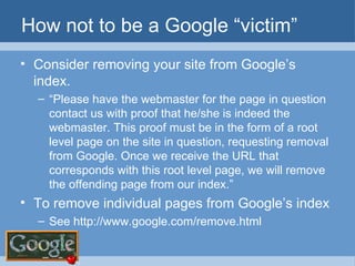How not to be a Google “victim” Consider removing your site from Google’s index. “ Please have the webmaster for the page in question contact us with proof that he/she is indeed the webmaster. This proof must be in the form of a root level page on the site in question, requesting removal from Google. Once we receive the URL that corresponds with this root level page, we will remove the offending page from our index.” To remove individual pages from Google’s index See http://www.google.com/remove.html  