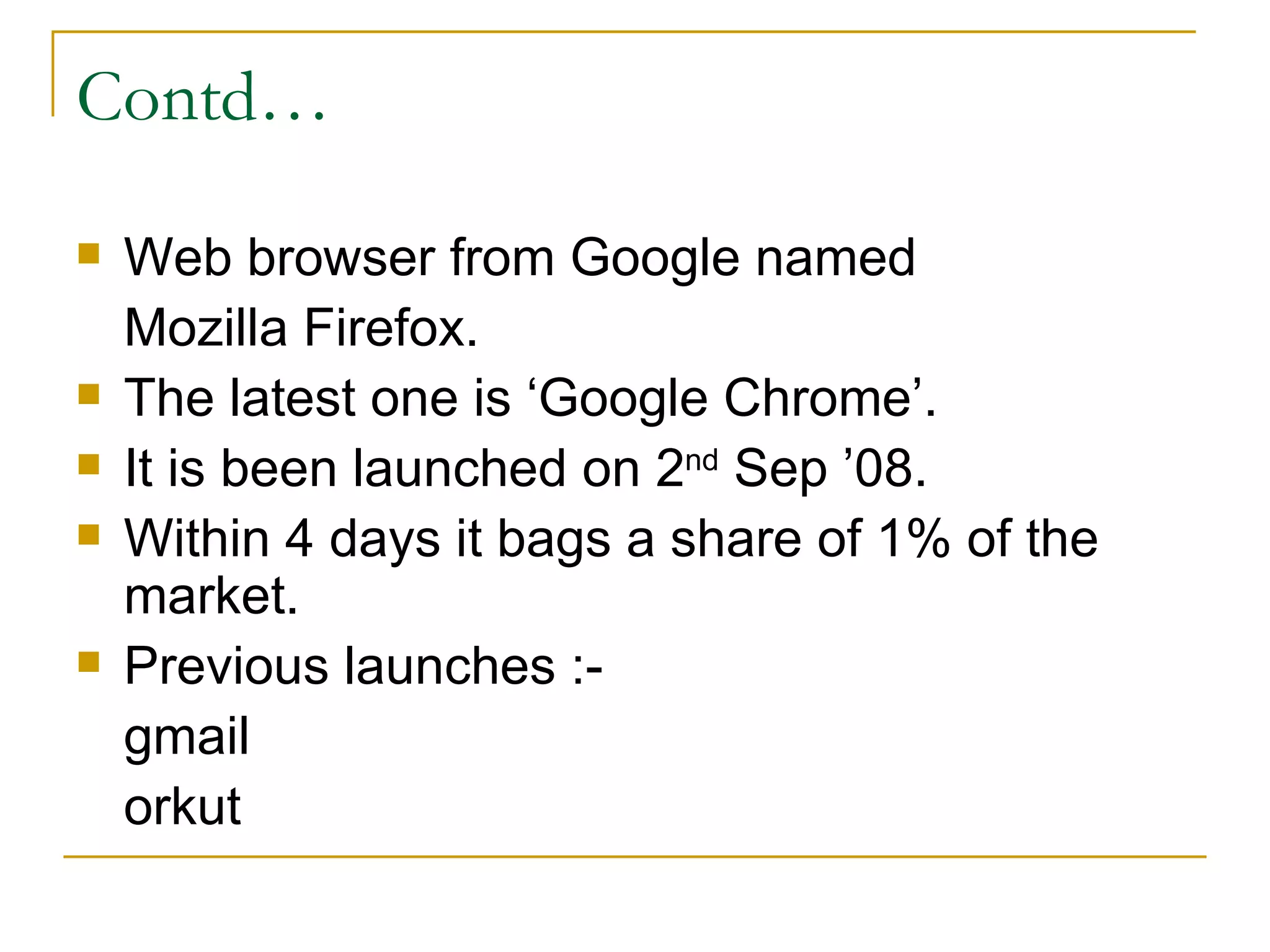 Contd… Web browser from Google named  Mozilla Firefox. The latest one is ‘Google Chrome’. It is been launched on 2 nd  Sep ’08. Within 4 days it bags a share of 1% of the market. Previous launches :- gmail orkut 