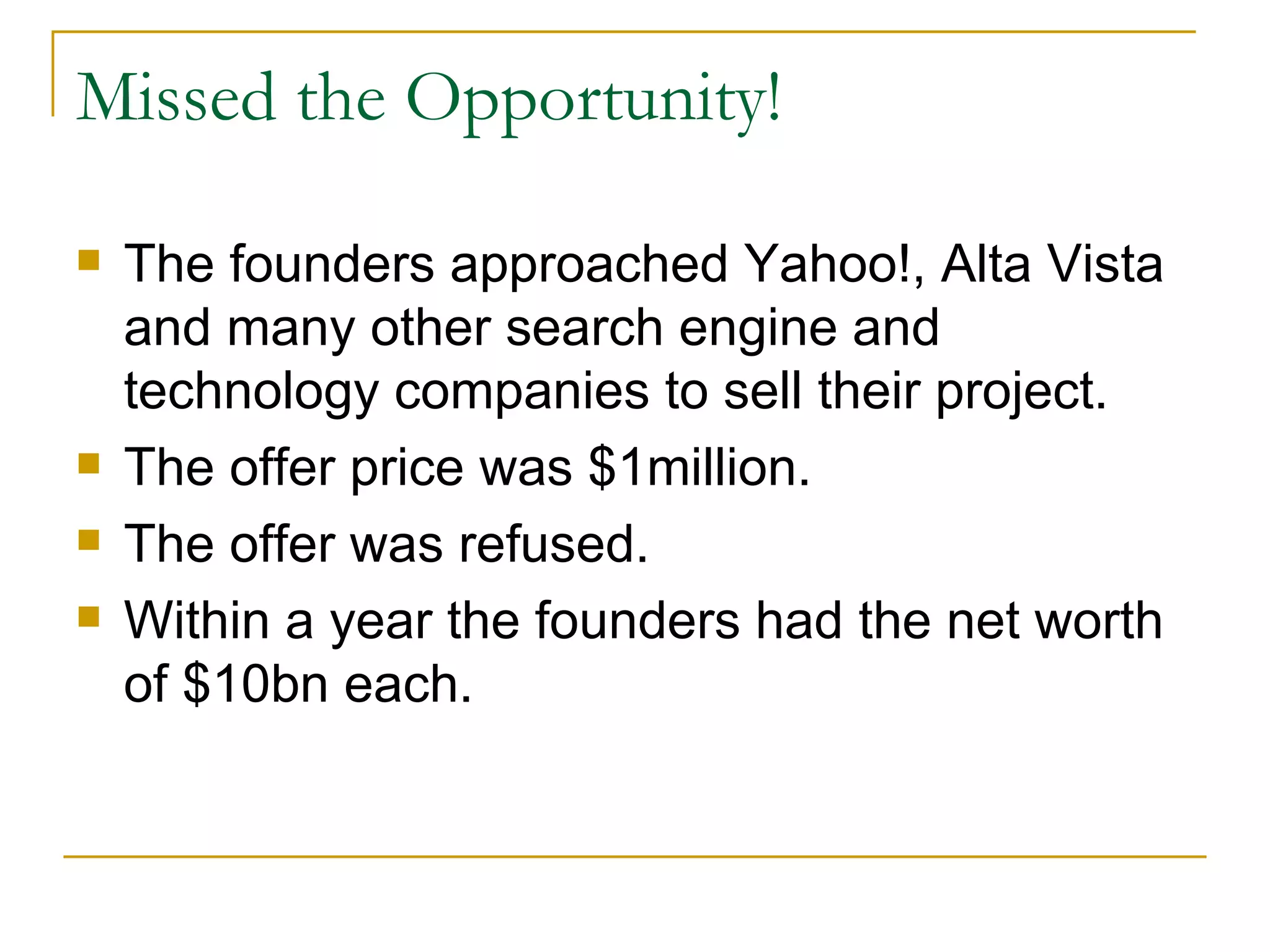 Missed the Opportunity! The founders approached Yahoo!, Alta Vista and many other search engine and technology companies to sell their project. The offer price was $1million. The offer was refused. Within a year the founders had the net worth of $10bn each. 