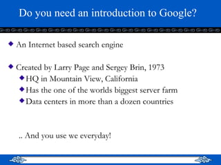 Do you need an introduction to Google? An Internet based search engine Created by Larry Page and Sergey Brin, 1973 HQ in Mountain View, California Has the one of the worlds biggest server farm Data centers in more than a dozen countries .. And you use we everyday! 