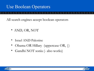 Use Boolean Operators All search engines accept boolean operators AND, OR, NOT  Israel AND Palestine Obama OR Hillary  (uppercase OR, |) Gandhi NOT sonia (- also works) 