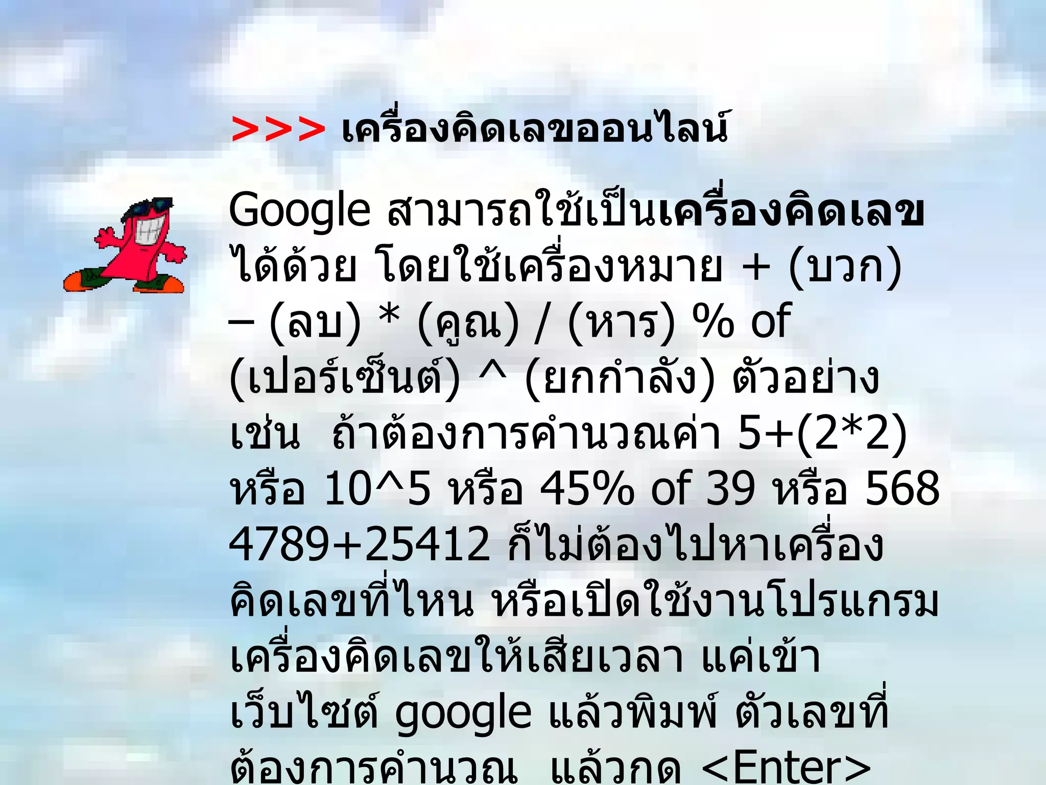 >>>   เครื่องคิดเลขออนไลน์ Google  สามารถใช้เป็น เครื่องคิดเลข ได้ด้วย โดยใช้เครื่องหมาย  + ( บวก ) – ( ลบ ) * ( คูณ ) / ( หาร ) % of ( เปอร์เซ็นต์ ) ^ ( ยกกำลัง )  ตัวอย่างเช่น  ถ้าต้องการคำนวณค่า  5+(2*2)  หรือ  10^5  หรือ  45% of 39  หรือ  5684789+25412  ก็ไม่ต้องไปหาเครื่องคิดเลขที่ไหน หรือเปิดใช้งานโปรแกรมเครื่องคิดเลขให้เสียเวลา แค่เข้าเว็บไซต์  google  แล้วพิมพ์ ตัวเลขที่ต้องการคำนวณ  แล้วกด  <Enter>  เราก็จะได้ผลลัพธ์จากสูตรคำนวณดังกล่าว รวดเร็ว และสะดวกแน่นอน 
