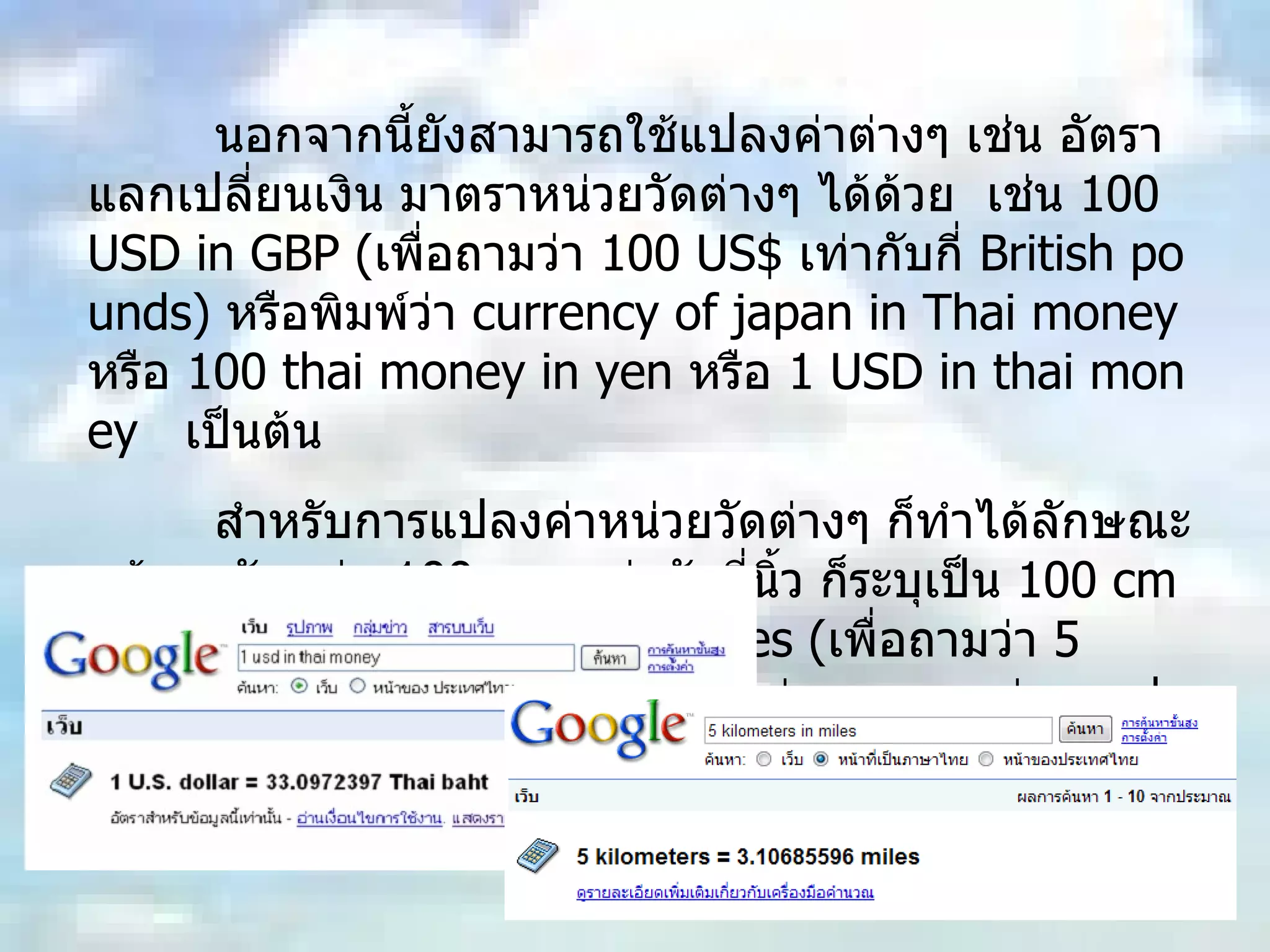 นอกจากนี้ยังสามารถใช้แปลงค่าต่างๆ เช่น อัตราแลกเปลี่ยนเงิน มาตราหน่วยวัดต่างๆ ได้ด้วย  เช่น  100 USD in GBP ( เพื่อถามว่า  100 US$  เท่ากับกี่  British pounds)  หรือพิมพ์ว่า  currency of japan in Thai money  หรือ  100 thai money in yen  หรือ  1 USD in thai money  เป็นต้น สำหรับการแปลงค่าหน่วยวัดต่างๆ ก็ทำได้ลักษณะคล้ายๆกัน เช่น  100 cm  เท่ากับกี่นิ้ว ก็ระบุเป็น  100 cm in inch  หรือ  5 kilometers in miles ( เพื่อถามว่า  5  กิโลเมตรเท่ากับกี่ไมล์  ?)  รูปแบบไม่ยากเลย แค่ระบุ  ค่าแรก  in  ค่าที่สอง   