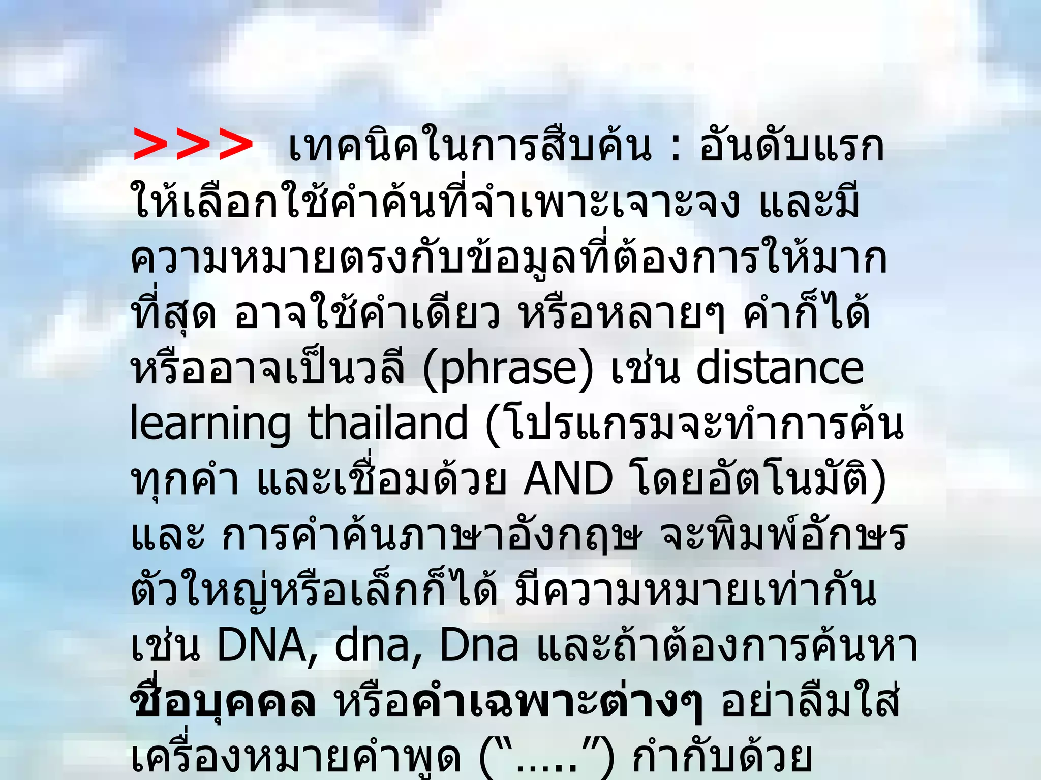 >>>   เทคนิคในการสืบค้น  :  อันดับแรกให้เลือกใช้คำค้นที่จำเพาะเจาะจง และมีความหมายตรงกับข้อมูลที่ต้องการให้มากที่สุด อาจใช้คำเดียว หรือหลายๆ คำก็ได้ หรืออาจเป็นวลี  ( phrase)  เช่น  distance learning thailand  ( โปรแกรมจะทำการค้นทุกคำ และเชื่อมด้วย  AND  โดยอัตโนมัติ )  และ การคำค้นภาษาอังกฤษ จะพิมพ์อักษรตัวใหญ่หรือเล็กก็ได้ มีความหมายเท่ากัน เช่น  DNA, dna, Dna   และถ้าต้องการค้นหา ชื่อบุคคล  หรือ คำเฉพาะต่างๆ  อย่าลืมใส่เครื่องหมายคำพูด  ( “…..”)   กำกับด้วย  