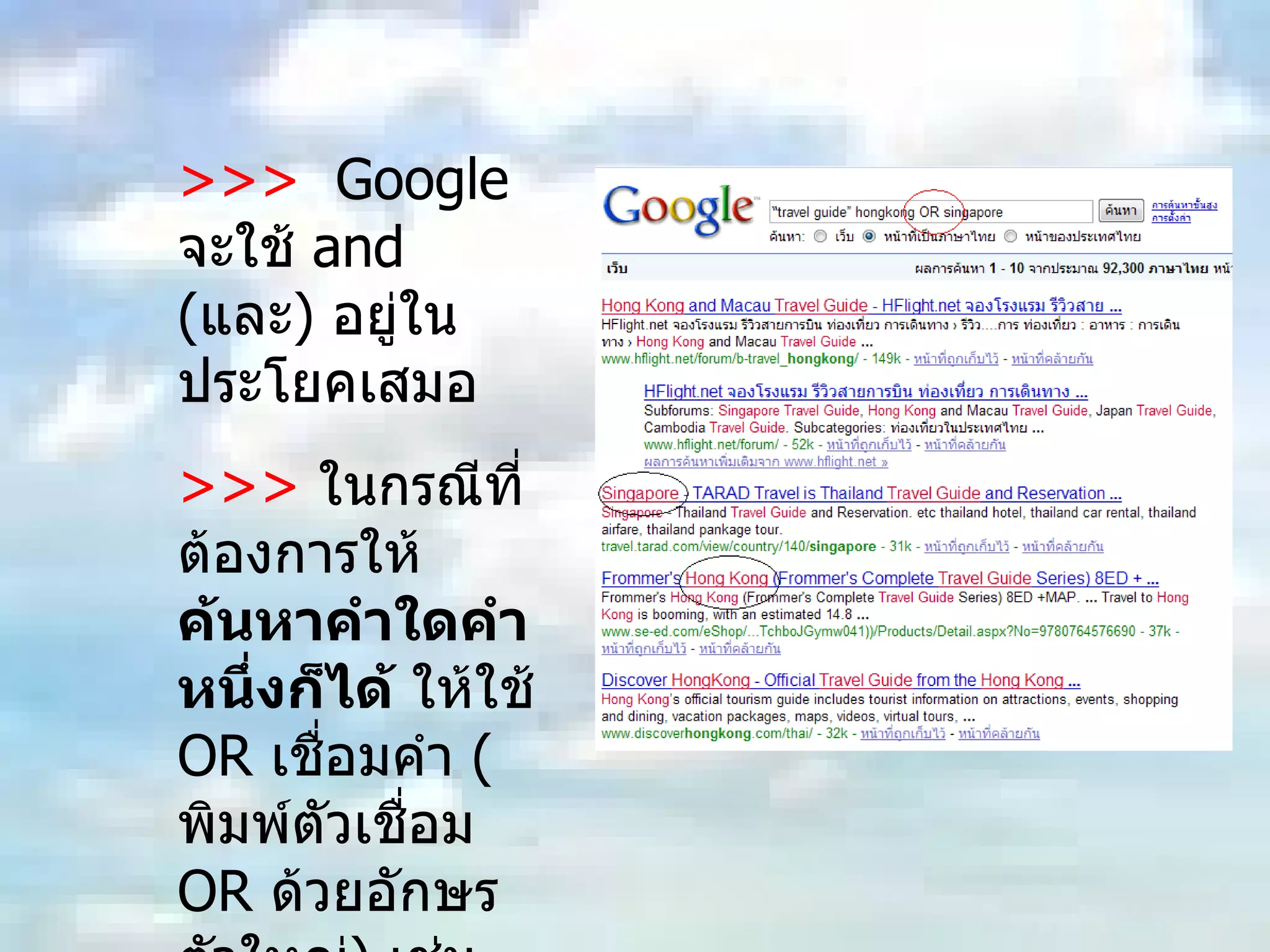>>>  Google  จะใช้  and ( และ )  อยู่ในประโยคเสมอ  >>>   ในกรณีที่ต้องการให้ ค้นหาคำใดคำหนึ่งก็ได้  ให้ใช้  OR  เชื่อมคำ  ( พิมพ์ตัวเชื่อม  OR  ด้วยอักษรตัวใหญ่ )  เช่น  “ travel guide” hongkong OR singapore 