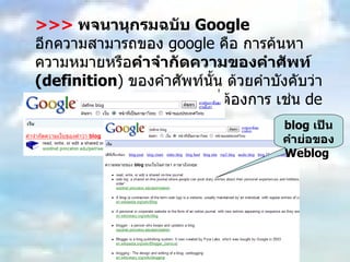 >>>   พจนานุกรมฉบับ  Google อีกความสามารถของ  google  คือ การค้นหาความหมายหรือ คำจำกัดความของคำศัพท์  (definition )  ของคำศัพท์นั้น ด้วยคำบังคับว่า  define  แล้วตามด้วยคำศัพท์ที่ต้องการ เช่น  define blog  เป็นต้น blog  เป็นคำย่อของ  Weblog  