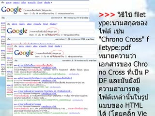 >>>   วิธีใช้  filetype: นามสกุลของไฟล์ เช่น  "Chrono Cross" filetype:pdf  หมายความว่าเอกสารของ  Chrono Cross  ที่เป็น  PDF  และมันยังมีความสามารถดูไฟล์เหล่านั้นในรูปแบบของ  HTML  ได้  ( โดยคลิ้ก  View as HTML  หรือ รูปแบบ  HTML  ใน  Google  ไทย )  