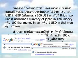 นอกจากนี้ยังสามารถใช้แปลงค่าต่างๆ เช่น อัตราแลกเปลี่ยนเงิน มาตราหน่วยวัดต่างๆ ได้ด้วย  เช่น  100 USD in GBP ( เพื่อถามว่า  100 US$  เท่ากับกี่  British pounds)  หรือพิมพ์ว่า  currency of japan in Thai money  หรือ  100 thai money in yen  หรือ  1 USD in thai money  เป็นต้น สำหรับการแปลงค่าหน่วยวัดต่างๆ ก็ทำได้ลักษณะคล้ายๆกัน เช่น  100 cm  เท่ากับกี่นิ้ว ก็ระบุเป็น  100 cm in inch  หรือ  5 kilometers in miles ( เพื่อถามว่า  5  กิโลเมตรเท่ากับกี่ไมล์  ?)  รูปแบบไม่ยากเลย แค่ระบุ  ค่าแรก  in  ค่าที่สอง   