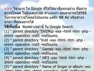 >>>  วิชามาร ใน  Google  ที่ให้ได้มาซึ่งทุกอย่าง ที่อยากดาวน์โหลด ในอินเตอร์เน็ต คำแนะนำ คุณสามารถใช้วิธีนี้ ในการหาดาวน์โหลดโปรแกรม แคร็ก ซีดี คีย์ หรือต่างๆนานา ที่คุณอยากได้  วิธีที่หนึ่ง   พิมพ์คำเหล่านี้ ใน  Google Search  (1) “ parent directory "DVDRip -xxx -html -htm -php -shtml -opendivx -md5 -md5sums  (2) " parent directory "Xvid -xxx -html -htm -php -shtml -opendivx -md5 -md5sums  (3) " parent directory " Gamez -xxx -html -htm -php -shtml -opendivx -md5 -md5sums  (4) " parent directory " MP3 -xxx -html -htm -php -shtml -opendivx -md5 -md5sums  (5) " parent directory " Name of Singer or album -xxx -html -htm -php -shtml -opendivx -md5 -md5sums  หมายเหตุ ให้คุณเปลี่ยน คำที่ตามหลัง  parent directory  เช่น  MP3 Gamez appz DVDRip  เป็นสิ่งที่คุณอยากได้ แล้วก็ค้นหา คุณจะพบกับ ความมหัศจรรย์ใน  Google  