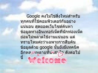Google  คงไม่ใช่สิ่งใหม่สำหรับทุกคนที่ใช้คอมพิวเตอร์กันอย่างแน่นอน สุดยอดเว็บไซต์ค้นหาข้อมูลทางอินเทอร์เน็ตที่นักท่องเน็ตย่อมไม่พลาดใช้งานแน่นอน แต่ทราบไหมค่ะว่าเฉพาะการสืบค้นข้อมูลด้วย  google  นั้นยังมีเทคนิคอีกหลากหลายที่น่าสนใจ ดังต่อไปนี้ 