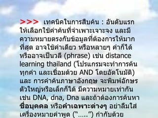 >>>   เทคนิคในการสืบค้น  :  อันดับแรกให้เลือกใช้คำค้นที่จำเพาะเจาะจง และมีความหมายตรงกับข้อมูลที่ต้องการให้มากที่สุด อาจใช้คำเดียว หรือหลายๆ คำก็ได้ หรืออาจเป็นวลี  ( phrase)  เช่น  distance learning thailand  ( โปรแกรมจะทำการค้นทุกคำ และเชื่อมด้วย  AND  โดยอัตโนมัติ )  และ การคำค้นภาษาอังกฤษ จะพิมพ์อักษรตัวใหญ่หรือเล็กก็ได้ มีความหมายเท่ากัน เช่น  DNA, dna, Dna   และถ้าต้องการค้นหา ชื่อบุคคล  หรือ คำเฉพาะต่างๆ  อย่าลืมใส่เครื่องหมายคำพูด  ( “…..”)   กำกับด้วย  