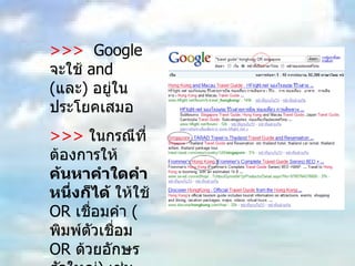 >>>  Google  จะใช้  and ( และ )  อยู่ในประโยคเสมอ  >>>   ในกรณีที่ต้องการให้ ค้นหาคำใดคำหนึ่งก็ได้  ให้ใช้  OR  เชื่อมคำ  ( พิมพ์ตัวเชื่อม  OR  ด้วยอักษรตัวใหญ่ )  เช่น  “ travel guide” hongkong OR singapore 