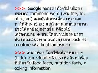 >>>   Google  จะละคำทั่วๆไป หรือคำประเภท  commond word ( เช่น  the, to, of a , an)  และตัวอักษรเดี่ยว เพราะจะทำให้ค้นหาช้าลง แต่ถ้าคำพวกนั้นสามารถช่วยให้หาข้อมูลง่ายขึ้น ก็ต้องใช้เครื่องหมาย  +  ช่วยโดยนำไปอยู่หน้าคำนั้น  ( ต้องเว้นวรรคก่อนด้วย )  เช่น  back +to nature  หรือ  final fantasy +x  >>>   ค้นคำพ้อง โดยใช้เครื่องหมาย  ~ (tilde)  เช่น  ~food ~facts  เพื่อค้นหาเรื่องที่เกี่ยวกับ  food facts, nutrition facts, cooking information  >>>  ถ้าไม่ต้องการให้คำใด  ให้ใส่เครื่องหมาย – นำหน้าคำนั้นแล้วตามด้วยเครื่องหมาย  /  เช่น ต้องการค้นคำว่า  virus  ซึ่งหมายถึงเชื้อไวรัส ที่ไม่ใช่ไวรัสคอมพิวเตอร์  virus  – computer/ 