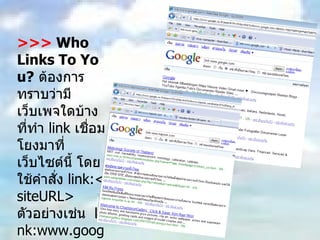 >>>  Who Links To You?   ต้องการทราบว่ามีเว็บเพจใดบ้างที่ทำ  link  เชื่อมโยงมาที่เว็บไซต์นี้ โดยใช้คำสั่ง  link:<siteURL>  ตัวอย่างเช่น  link:www.google.com 