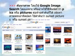 >>>   ค้นหาภาพ  โดยใช้  Google Image Search   โดยเฉพาะ หรืออาจใช้วิธีพิมพ์คำว่า  pics   หรือ  pictures   ต่อท้ายคำค้นก็ได้ เช่นหาภาพพระอาทิตย์ตก ใช้คำค้นว่า  sunset pictures  หรือ  sunset pics 