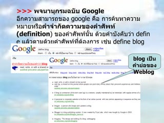 >>>   พจนานุกรมฉบับ  Google อีกความสามารถของ  google  คือ การค้นหาความหมายหรือ คำจำกัดความของคำศัพท์  (definition )  ของคำศัพท์นั้น ด้วยคำบังคับว่า  define  แล้วตามด้วยคำศัพท์ที่ต้องการ เช่น  define blog  เป็นต้น blog  เป็นคำย่อของ  Weblog  