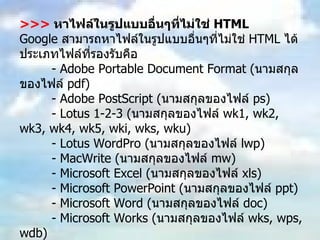 >>>  หาไฟล์ในรูปแบบอื่นๆที่ไม่ใช่  HTML Google  สามารถหาไฟล์ในรูปแบบอื่นๆที่ไม่ใช่  HTML  ได้ประเภทไฟล์ที่รองรับคือ  - Adobe Portable Document Format ( นามสกุลของไฟล์  pdf)  - Adobe PostScript ( นามสกุลของไฟล์  ps)  - Lotus 1-2-3 ( นามสกุลของไฟล์  wk1, wk2, wk3, wk4, wk5, wki, wks, wku)  - Lotus WordPro ( นามสกุลของไฟล์  lwp)  - MacWrite ( นามสกุลของไฟล์  mw)  - Microsoft Excel ( นามสกุลของไฟล์  xls)  - Microsoft PowerPoint ( นามสกุลของไฟล์  ppt)  - Microsoft Word ( นามสกุลของไฟล์  doc)  - Microsoft Works ( นามสกุลของไฟล์  wks, wps, wdb)  - Microsoft Write ( นามสกุลของไฟล์  wri)  - Rich Text Format ( นามสกุลของไฟล์  rtf)  - Text ( นามสกุลของไฟล์  ans  หรือ  txt)  