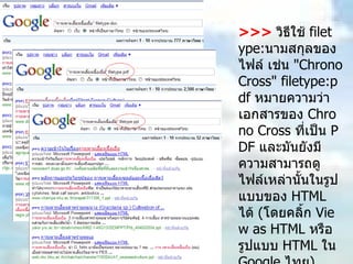 >>>   วิธีใช้  filetype: นามสกุลของไฟล์ เช่น  "Chrono Cross" filetype:pdf  หมายความว่าเอกสารของ  Chrono Cross  ที่เป็น  PDF  และมันยังมีความสามารถดูไฟล์เหล่านั้นในรูปแบบของ  HTML  ได้  ( โดยคลิ้ก  View as HTML  หรือ รูปแบบ  HTML  ใน  Google  ไทย )  