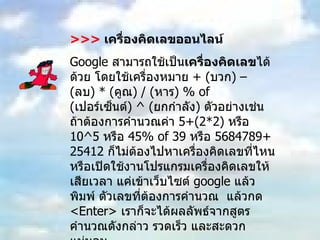 >>>   เครื่องคิดเลขออนไลน์ Google  สามารถใช้เป็น เครื่องคิดเลข ได้ด้วย โดยใช้เครื่องหมาย  + ( บวก ) – ( ลบ ) * ( คูณ ) / ( หาร ) % of ( เปอร์เซ็นต์ ) ^ ( ยกกำลัง )  ตัวอย่างเช่น  ถ้าต้องการคำนวณค่า  5+(2*2)  หรือ  10^5  หรือ  45% of 39  หรือ  5684789+25412  ก็ไม่ต้องไปหาเครื่องคิดเลขที่ไหน หรือเปิดใช้งานโปรแกรมเครื่องคิดเลขให้เสียเวลา แค่เข้าเว็บไซต์  google  แล้วพิมพ์ ตัวเลขที่ต้องการคำนวณ  แล้วกด  <Enter>  เราก็จะได้ผลลัพธ์จากสูตรคำนวณดังกล่าว รวดเร็ว และสะดวกแน่นอน 
