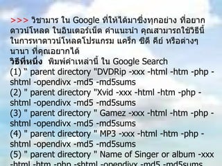 >>>  วิชามาร ใน  Google  ที่ให้ได้มาซึ่งทุกอย่าง ที่อยากดาวน์โหลด ในอินเตอร์เน็ต คำแนะนำ คุณสามารถใช้วิธีนี้ ในการหาดาวน์โหลดโปรแกรม แคร็ก ซีดี คีย์ หรือต่างๆนานา ที่คุณอยากได้  วิธีที่หนึ่ง   พิมพ์คำเหล่านี้ ใน  Google Search  (1) “ parent directory "DVDRip -xxx -html -htm -php -shtml -opendivx -md5 -md5sums  (2) " parent directory "Xvid -xxx -html -htm -php -shtml -opendivx -md5 -md5sums  (3) " parent directory " Gamez -xxx -html -htm -php -shtml -opendivx -md5 -md5sums  (4) " parent directory " MP3 -xxx -html -htm -php -shtml -opendivx -md5 -md5sums  (5) " parent directory " Name of Singer or album -xxx -html -htm -php -shtml -opendivx -md5 -md5sums  หมายเหตุ ให้คุณเปลี่ยน คำที่ตามหลัง  parent directory  เช่น  MP3 Gamez appz DVDRip  เป็นสิ่งที่คุณอยากได้ แล้วก็ค้นหา คุณจะพบกับ ความมหัศจรรย์ใน  Google  