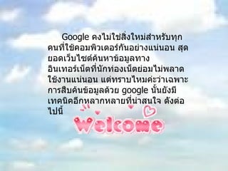 Google  คงไม่ใช่สิ่งใหม่สำหรับทุกคนที่ใช้คอมพิวเตอร์กันอย่างแน่นอน สุดยอดเว็บไซต์ค้นหาข้อมูลทางอินเทอร์เน็ตที่นักท่องเน็ตย่อมไม่พลาดใช้งานแน่นอน แต่ทราบไหมค่ะว่าเฉพาะการสืบค้นข้อมูลด้วย  google  นั้นยังมีเทคนิคอีกหลากหลายที่น่าสนใจ ดังต่อไปนี้ 