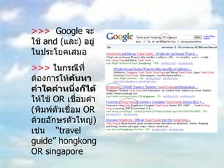 >>>  Google  จะใช้  and ( และ )  อยู่ในประโยคเสมอ  >>>   ในกรณีที่ต้องการให้ ค้นหาคำใดคำหนึ่งก็ได้  ให้ใช้  OR  เชื่อมคำ  ( พิมพ์ตัวเชื่อม  OR  ด้วยอักษรตัวใหญ่ )  เช่น  “ travel guide” hongkong OR singapore 