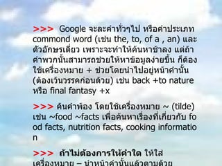 >>>   Google  จะละคำทั่วๆไป หรือคำประเภท  commond word ( เช่น  the, to, of a , an)  และตัวอักษรเดี่ยว เพราะจะทำให้ค้นหาช้าลง แต่ถ้าคำพวกนั้นสามารถช่วยให้หาข้อมูลง่ายขึ้น ก็ต้องใช้เครื่องหมาย  +  ช่วยโดยนำไปอยู่หน้าคำนั้น  ( ต้องเว้นวรรคก่อนด้วย )  เช่น  back +to nature  หรือ  final fantasy +x  >>>   ค้นคำพ้อง โดยใช้เครื่องหมาย  ~ (tilde)  เช่น  ~food ~facts  เพื่อค้นหาเรื่องที่เกี่ยวกับ  food facts, nutrition facts, cooking information  >>>  ถ้าไม่ต้องการให้คำใด  ให้ใส่เครื่องหมาย – นำหน้าคำนั้นแล้วตามด้วยเครื่องหมาย  /  เช่น ต้องการค้นคำว่า  virus  ซึ่งหมายถึงเชื้อไวรัส ที่ไม่ใช่ไวรัสคอมพิวเตอร์  virus  – computer/ 