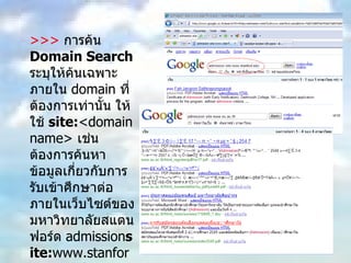>>>  การค้น  Domain Search   ระบุให้ค้นเฉพาะภายใน  domain  ที่ต้องการเท่านั้น ให้ใช้  site: <domain name>  เช่น ต้องการค้นหาข้อมูลเกี่ยวกับการรับเข้าศึกษาต่อ ภายในเว็บไซต์ของมหาวิทยาลัยสแตนฟอร์ด  admission site: www.stanford.edu  หรือ  admission site:www.su.ac.th 