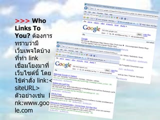 >>>  Who Links To You?   ต้องการทราบว่ามีเว็บเพจใดบ้างที่ทำ  link  เชื่อมโยงมาที่เว็บไซต์นี้ โดยใช้คำสั่ง  link:<siteURL>  ตัวอย่างเช่น  link:www.google.com 