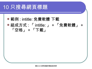 10 只搜尋網頁標題 範例 : intitle: 免費軟體 下載 組成方式 : 「 intitle: 」 + 「免費軟體」 + 「空格」 + 「下載」 