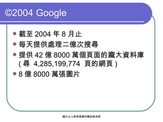 ©2004 Google 截至 2004 年 8 月止 每天提供處理二億次搜尋 提供 42 億 8000 萬個頁面的龐大資料庫 ( 尋  4,285,199,774  頁的網頁 ) 8 億 8000 萬張圖片 