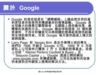 關於  Google Google  的使命就是在「網際網路」上藉由使世界的資料更容易存取使用來傳遞最好的搜尋經驗。 Google  是全球最大的搜尋引擎開發者，在網路上提供最快速、最簡單的找資料方法。 Google  藉由存取超過  30  億的網頁資料，不用半秒鐘就可以將相關的搜尋結果提供給遍佈全球的使用者。目前  Google  每天提供超過上億次的查詢服務。 Larry Page  和  Sergey Brin  是史丹佛博士班的學生，他們在  1998  年創立  Google  公司。 1999  年  6  月這家私人公司宣佈已獲得  2  仟  5  佰萬的股票基金。投資人包括「 Kleiner Perkins Caufield & Byers 」及「 Sequoia Capital 」。 Google  透過公開的網站﹝ www.google.com﹞ 來傳遞服務。公司也為資料內容提供者提供合作網頁上搜尋的解決方法。 