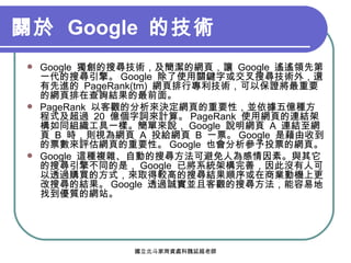 關於  Google  的技術   Google  獨創的搜尋技術，及簡潔的網頁，讓  Google  遙遙領先第一代的搜尋引擎。 Google  除了使用關鍵字或交叉搜尋技術外，還有先進的  PageRank(tm)  網頁排行專利技術，可以保證將最重要的網頁排在查詢結果的最前面。 PageRank  以客觀的分析來決定網頁的重要性，並依據五億種方程式及超過  20  億個字詞來計算。 PageRank  使用網頁的連結架構如同組織工具一樣。簡單來說， Google  說明網頁  A  連結至網頁  B  時，則視為網頁  A  投給網頁  B  一票。 Google  是藉由收到的票數來評估網頁的重要性。 Google  也會分析參予投票的網頁。 Google  這種複雜、自動的搜尋方法可避免人為感情因素。與其它的搜尋引擎不同的是， Google  已將系統架構完善，因此沒有人可以透過購買的方式，來取得較高的搜尋結果順序或在商業動機上更改搜尋的結果。 Google  透過誠實並且客觀的搜尋方法，能容易地找到優質的網站。 