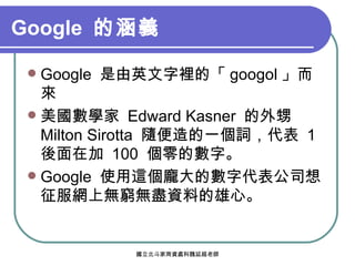 Google  的涵義   Google  是由英文字裡的「 googol 」而來 美國數學家  Edward Kasner  的外甥  Milton Sirotta  隨便造的一個詞，代表  1  後面在加  100  個零的數字。 Google  使用這個龐大的數字代表公司想征服網上無窮無盡資料的雄心。 