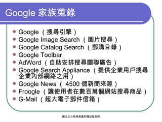 Google 家族蒐錄 Google （搜尋引擎） Google Image Search （圖片搜尋） Google Catalog Search （郵購目錄） Google Toolbar AdWord （自助安排搜尋關聯廣告） Google Search Appliance （提供企業用戶搜尋企業內部網路之用） Google News （ 4500 個新聞來源） Froogle （讓使用者在數百萬個網站搜尋商品） G-Mail （超大電子郵件信箱） 