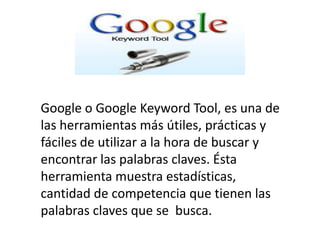 Google o Google Keyword Tool, es una de
las herramientas más útiles, prácticas y
fáciles de utilizar a la hora de buscar y
encontrar las palabras claves. Ésta
herramienta muestra estadísticas,
cantidad de competencia que tienen las
palabras claves que se busca.
 