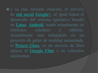 y  su más reciente creación, el servicio
 de red social Google+, al igual lidera el
 desarrollo del sistema operativo basado
 en Linux, Android, usado actualmente en
 teléfonos     celuláres    y     tabletas.
 Actualmente está trabajando en un
 proyecto de gafas de realidad aumentada,
 el Project Glass, en un servicio de fibra
 óptica; el Google Fiber y en vehículos
 autónomos.
 