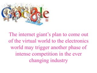 The internet giant’s plan to come out
of the virtual world to the electronics
 world may trigger another phase of
    intense competition in the ever
           changing industry
 